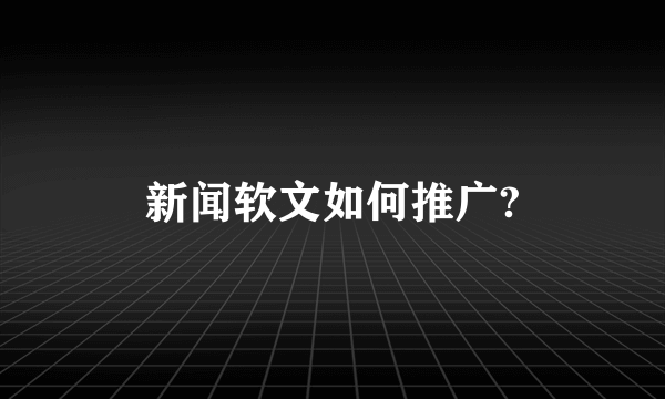 新闻软文如何推广?