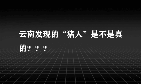 云南发现的“猪人”是不是真的？？？