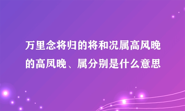 万里念将归的将和况属高风晚的高凤晚、属分别是什么意思