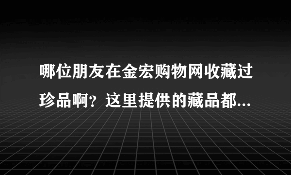 哪位朋友在金宏购物网收藏过珍品啊？这里提供的藏品都是正品的吗？