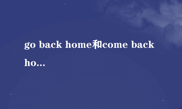 go back home和come back home有什么区别