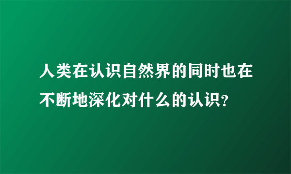 人类在认识自然界的同时也在不断地深化对什么的认识？