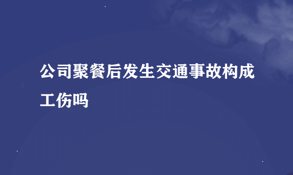 公司聚餐后发生交通事故构成工伤吗