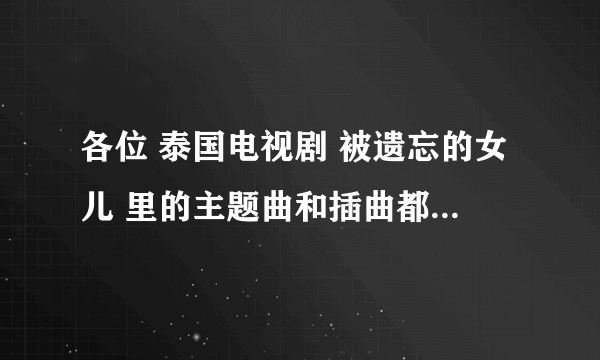 各位 泰国电视剧 被遗忘的女儿 里的主题曲和插曲都叫什么，帮忙发一下