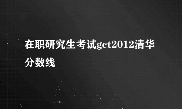 在职研究生考试gct2012清华分数线