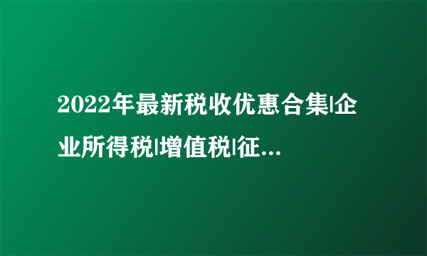 2022年最新税收优惠合集|企业所得税|增值税|征收率|税额|纳税