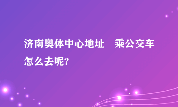 济南奥体中心地址 乘公交车怎么去呢?