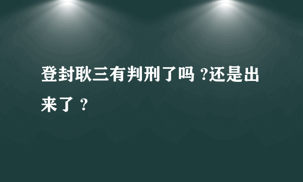 登封耿三有判刑了吗 ?还是出来了 ?