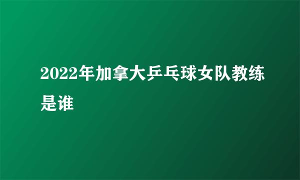 2022年加拿大乒乓球女队教练是谁