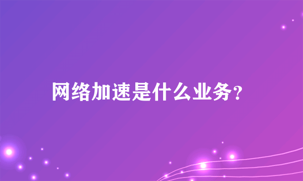 网络加速是什么业务？