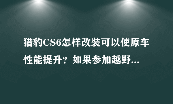 猎豹CS6怎样改装可以使原车性能提升？如果参加越野比赛，要完成哪些基础改装？资金不是问题…谢谢各位