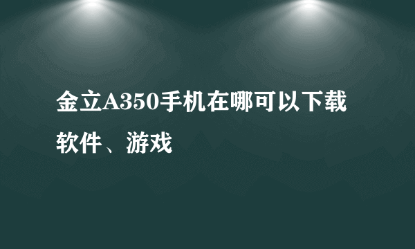 金立A350手机在哪可以下载软件、游戏