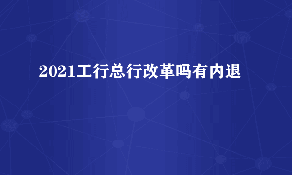 2021工行总行改革吗有内退