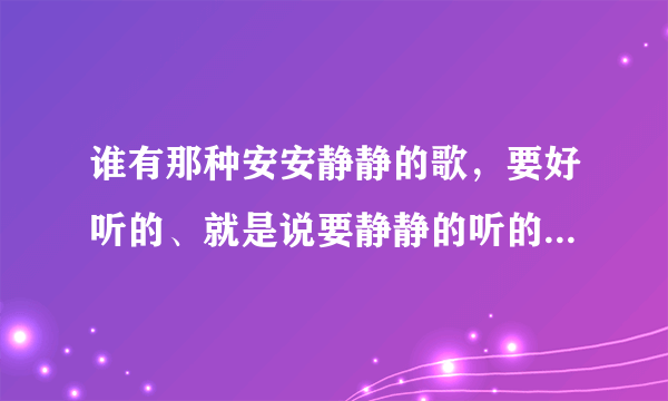 谁有那种安安静静的歌，要好听的、就是说要静静的听的歌才好听。呵呵，要好听的歌多的就给分。