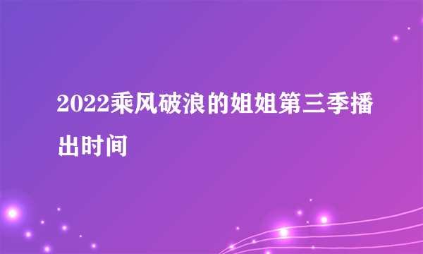 2022乘风破浪的姐姐第三季播出时间