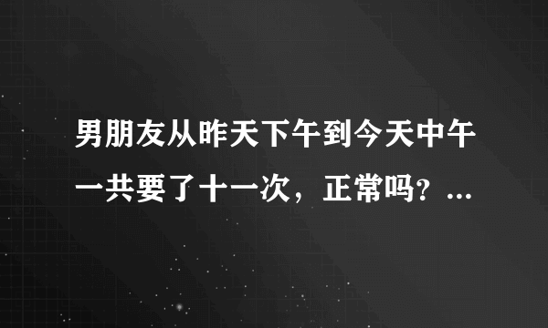 男朋友从昨天下午到今天中午一共要了十一次，正常吗？还有，我觉得脚好没力哦。