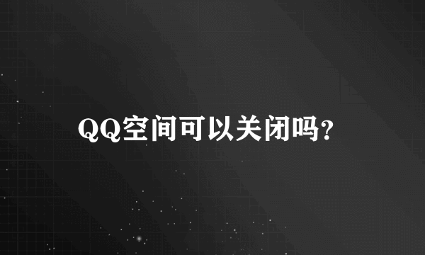 QQ空间可以关闭吗？