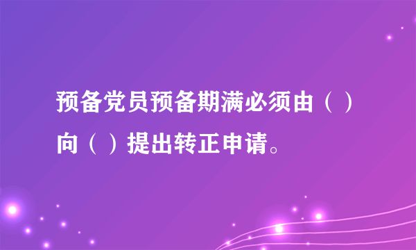 预备党员预备期满必须由（）向（）提出转正申请。