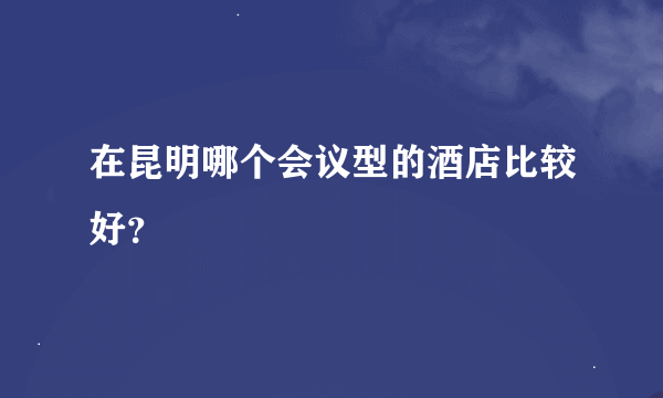 在昆明哪个会议型的酒店比较好？