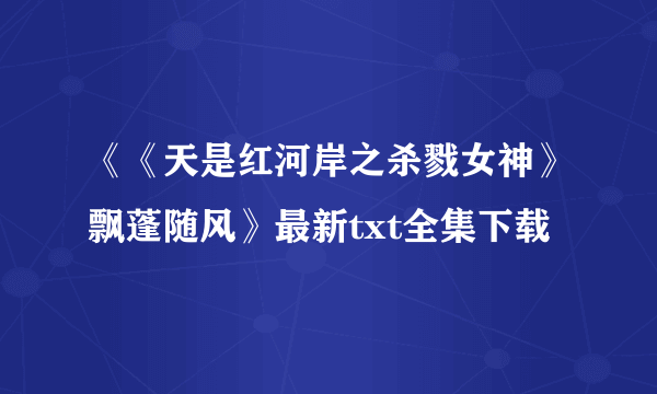 《《天是红河岸之杀戮女神》飘蓬随风》最新txt全集下载