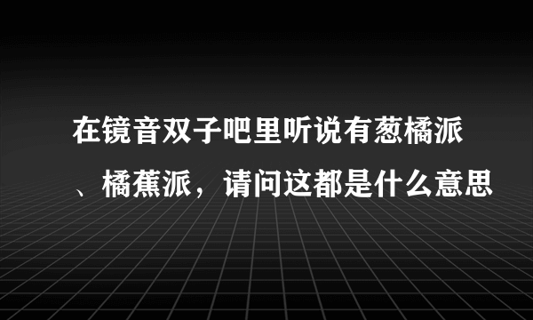 在镜音双子吧里听说有葱橘派、橘蕉派，请问这都是什么意思