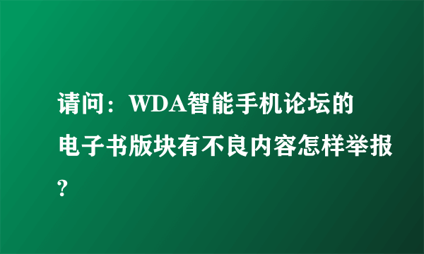 请问：WDA智能手机论坛的电子书版块有不良内容怎样举报?