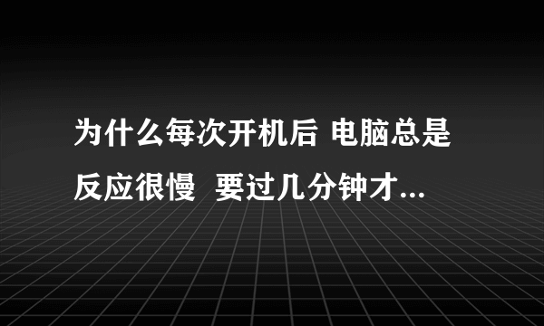 为什么每次开机后 电脑总是反应很慢  要过几分钟才正常？？