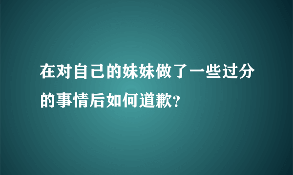 在对自己的妹妹做了一些过分的事情后如何道歉？