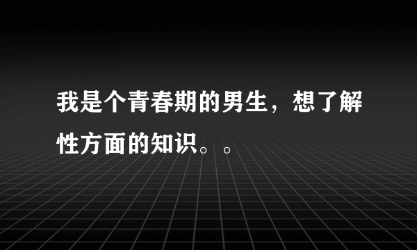 我是个青春期的男生，想了解性方面的知识。。