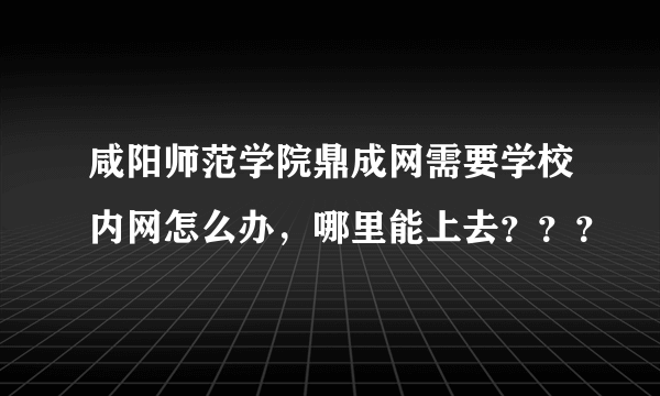 咸阳师范学院鼎成网需要学校内网怎么办，哪里能上去？？？