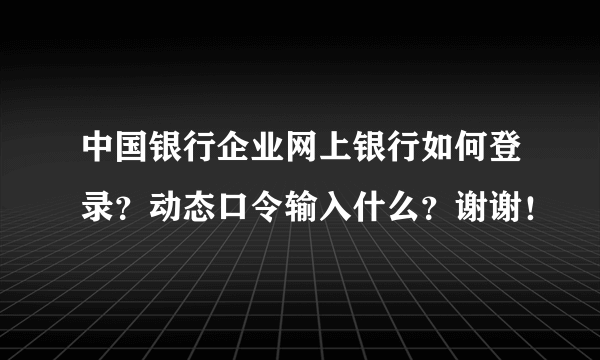 中国银行企业网上银行如何登录？动态口令输入什么？谢谢！