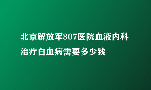 北京解放军307医院血液内科治疗白血病需要多少钱