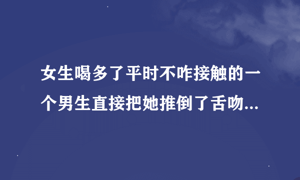 女生喝多了平时不咋接触的一个男生直接把她推倒了舌吻了并问她自己是哪个？这是试探她心里面的人是谁吗