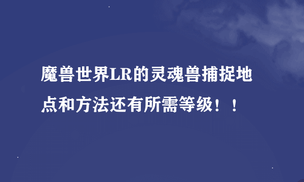 魔兽世界LR的灵魂兽捕捉地点和方法还有所需等级！！