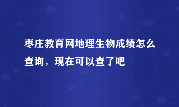 枣庄教育网地理生物成绩怎么查询，现在可以查了吧