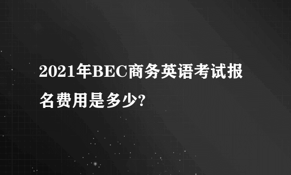 2021年BEC商务英语考试报名费用是多少?