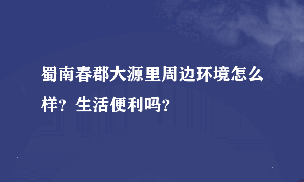 蜀南春郡大源里周边环境怎么样？生活便利吗？