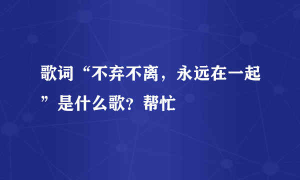 歌词“不弃不离，永远在一起”是什么歌？帮忙