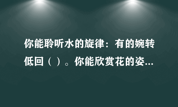 你能聆听水的旋律：有的婉转低回（）。你能欣赏花的姿容：（）有的灿烂盛开