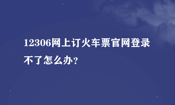 12306网上订火车票官网登录不了怎么办？