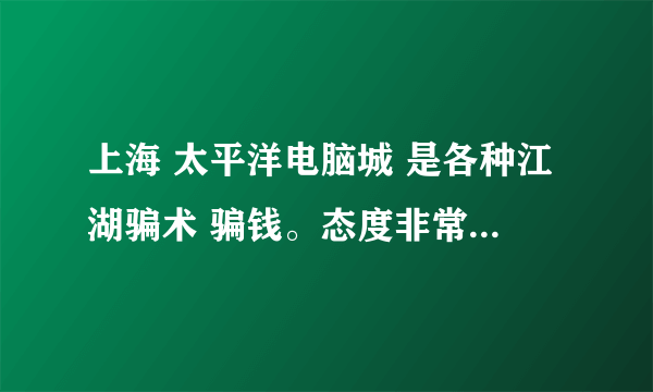 上海 太平洋电脑城 是各种江湖骗术 骗钱。态度非常恶劣，数码千万别去