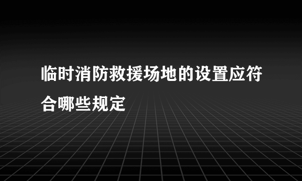 临时消防救援场地的设置应符合哪些规定