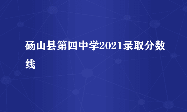 砀山县第四中学2021录取分数线