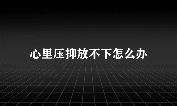 心里压抑放不下怎么办