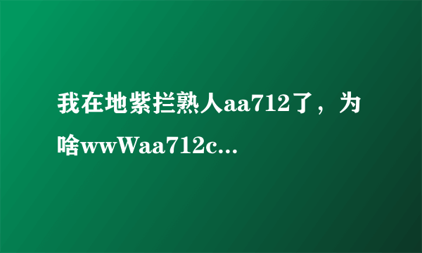 我在地紫拦熟人aa712了，为啥wwWaa712coM会被栏节？