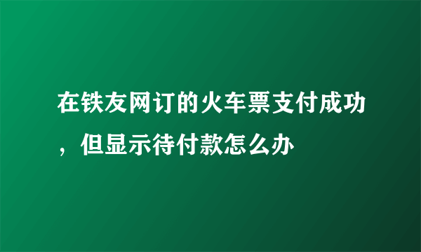 在铁友网订的火车票支付成功，但显示待付款怎么办