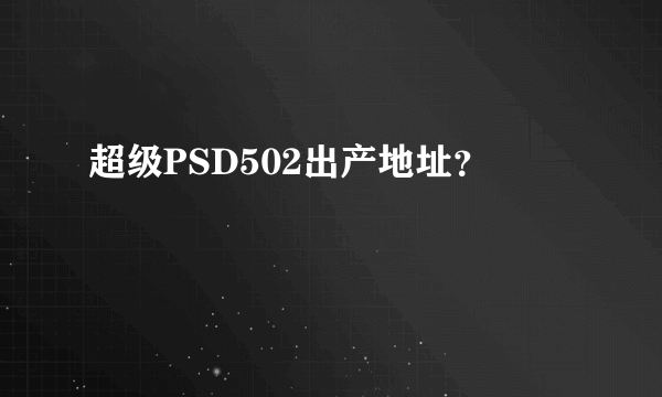 超级PSD502出产地址？