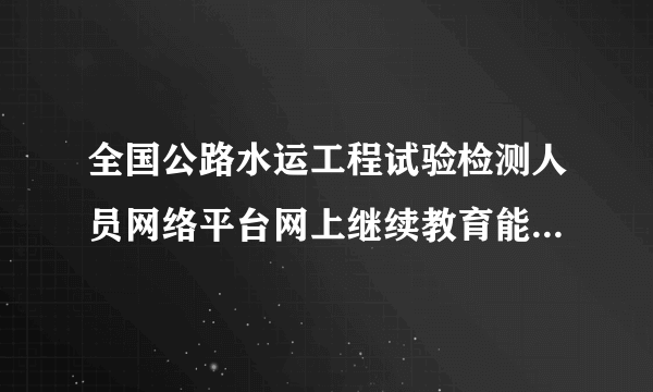 全国公路水运工程试验检测人员网络平台网上继续教育能行吗管用吗,