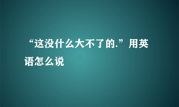 “这没什么大不了的.”用英语怎么说