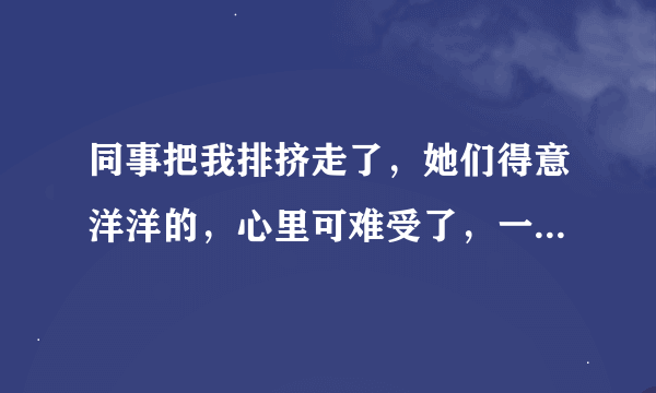 同事把我排挤走了，她们得意洋洋的，心里可难受了，一想起她们说的话就可伤心了！今天走神摔倒了怎么办？